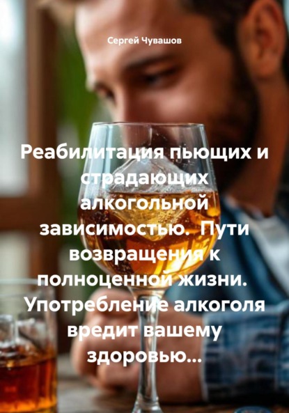 Реабилитация пьющих и страдающих алкогольной зависимостью. Пути возвращения к полноценной жизни. Употребление алкоголя вредит вашему здоровью…