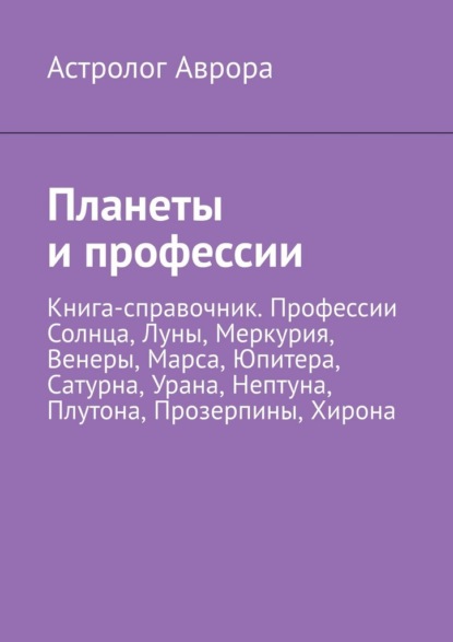 Планеты и профессии. Книга-справочник. Профессии Солнца, Луны, Меркурия, Венеры, Марса, Юпитера, Сатурна, Урана, Нептуна, Плутона, Прозерпины, Хирона
