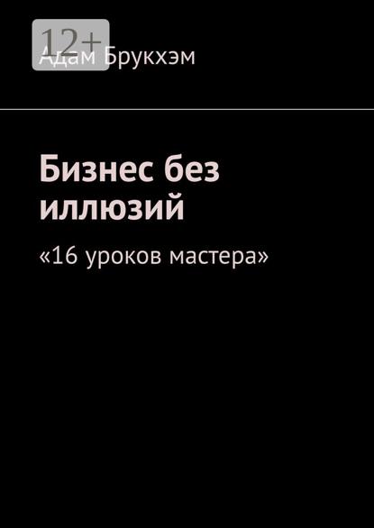 Бизнес без иллюзий. 16 уроков мастера