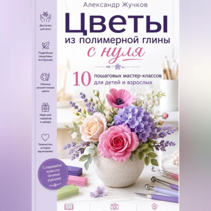 Цветы из полимерной глины с нуля. 10 пошаговых мастер-классов для детей и взрослых.