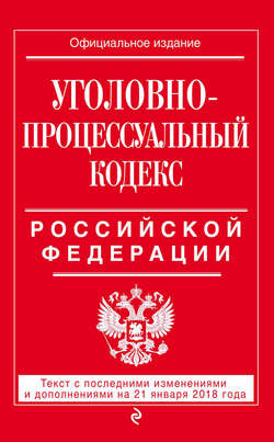 Уголовно-процессуальный кодекс Российской Федерации. Текст с последними изменениями и дополнениями на 21 января 2018 года