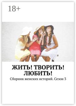Жить! Творить! Любить! Сборник женских историй. Сезон 3