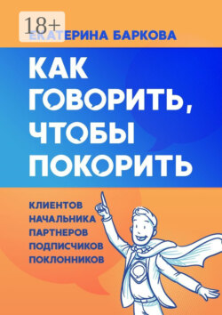 Как говорить, чтобы покорить. Клиентов, партнеров, начальника, подписчиков, поклонников