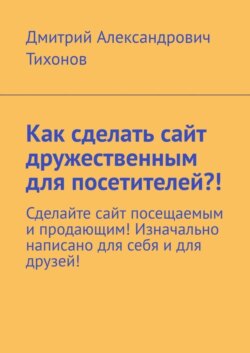 Как сделать сайт дружественным для посетителей?! Сделайте сайт посещаемым и продающим! Изначально написано для себя и для друзей!