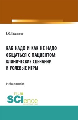 Как надо и как не надо общаться с пациентом: клинические сценарии и ролевые игры. (Аспирантура, Магистратура, Ординатура, Специалитет). Учебное пособие.