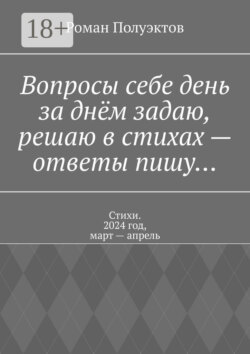 Вопросы себе день за днём задаю, решаю в стихах – ответы пишу… Стихи. 2024 год, март – апрель