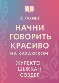 Начни говорить красиво на казахском. Жүректен шыққан сөздер
