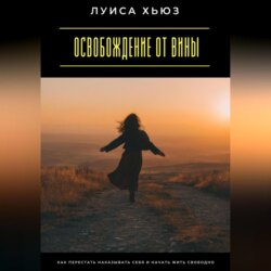 Освобождение от вины. Как перестать наказывать себя и начать жить свободно
