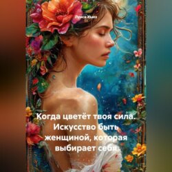 Когда цветёт твоя сила. Искусство быть женщиной, которая выбирает себя