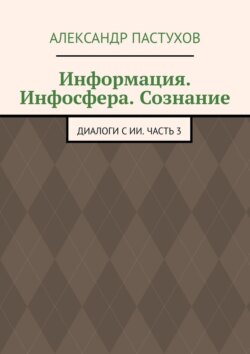 Информация. Инфосфера. Сознание. Диалоги с ИИ. Часть 3