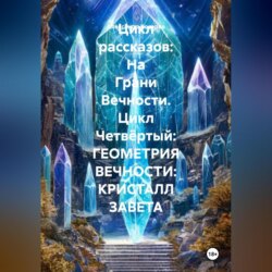 Цикл рассказов: На Грани Вечности. Цикл Четвёртый: ГЕОМЕТРИЯ ВЕЧНОСТИ: КРИСТАЛЛ ЗАВЕТА