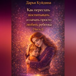 Как перестать воспитывать и начать просто любить ребенка (Часть 1)