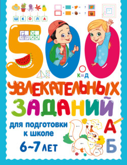 500 увлекательных заданий для подготовки к школе. 6-7 лет