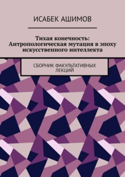 Тихая конечность: Антропологическая мутация в эпоху искусственного интеллекта. Сборник факультативных лекций