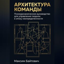 Архитектура команды: Психодинамическое руководство для управления людьми в эпоху неопределенности