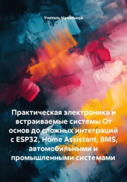 Практическая электроника и встраиваемые системы От основ до сложных интеграций с ESP32, Home Assistant, BMS, автомобильными и промышленными системами
