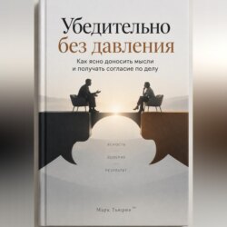 Убедительно без давления: Как ясно доносить мысли и получать согласие по делу