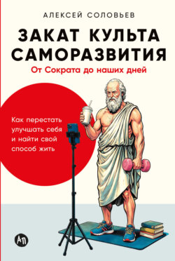 Закат культа саморазвития: Как перестать улучшать себя и найти свой способ жить. От Сократа до наших дней