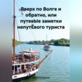 Вверх по Волге и обратно, или путевЫе заметки непутЁвого туриста