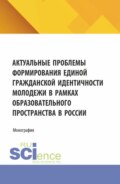 Актуальные проблемы формирования единой гражданской идентичности молодежи в рамках образовательного пространства в России. (Аспирантура, Магистратура). Монография.