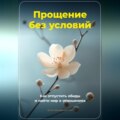 Прощение без условий: Как отпустить обиды и найти мир в отношениях