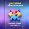 Искусство объединения: Успешные слияния и поглощения