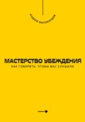 Мастерство убеждения. Как говорить, чтобы вас слушали