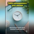 Тайм-менеджмент для жизни: Организуй свой день, измени свою жизнь