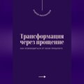 Трансформация через прощение. Как освободиться от боли прошлого