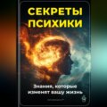 Секреты психики: Знания, которые изменят вашу жизнь