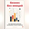 Бизнес без эмоций: Как принимать решения, основываясь только на данных