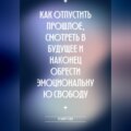 Как отпустить прошлое, смотреть в будущее и наконец обрести эмоциональную свободу