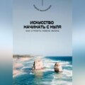 Искусство начинать с нуля. Как строить новую жизнь