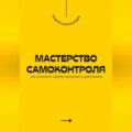 Мастерство самоконтроля. Как управлять своими эмоциями и действиями