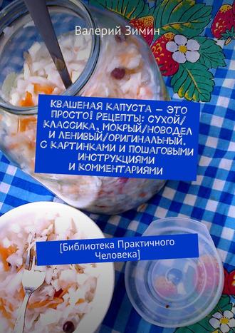 Квашеная капуста – это просто! Рецепты: сухой\/классика, мокрый\/новодел и ленивый\/оригинальный. С картинками и пошаговыми инструкциями и комментариями. [Библиотека Практичного Человека]