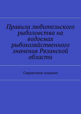 Правила любительского рыболовства на водоемах рыбохозяйственного значения Рязанской области. Справочное издание