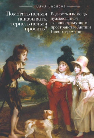 Помогать нельзя наказывать, терпеть нельзя просить? Бедность и помощь нуждающимся в социокультурном пространстве Англии Нового времени