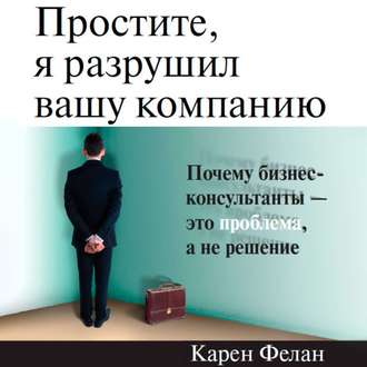 Простите, я разрушил вашу компанию. Почему бизнес-консультанты – это проблема, а не решение