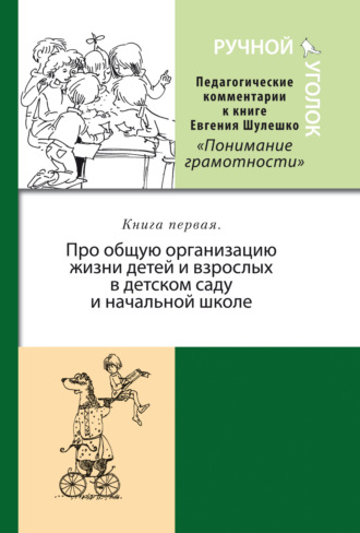 Ручной уголок. Педагогические комментарии к книге Евгения Шулешко «Понимание грамотности. Условия успеха». Книга 1. Про общую организацию жизни детей и взрослых в детском саду и начальной школе