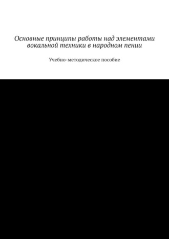 Основные принципы работы над элементами вокальной техники в народном пении. Учебно-методическое пособие