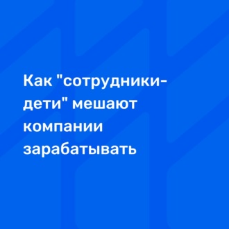 Как \"сотрудники-дети\" мешают компании зарабатывать