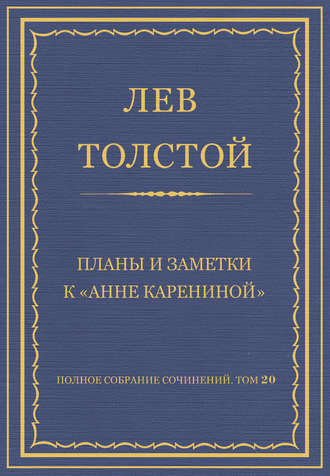 Полное собрание сочинений. Том 20. Планы и заметки к «Анне Карениной»