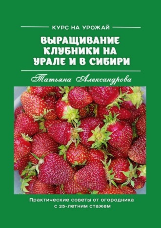 Курс на урожай. Выращивание клубники на Урале и в Сибири. Практические советы от огородника с 25-летним стажем