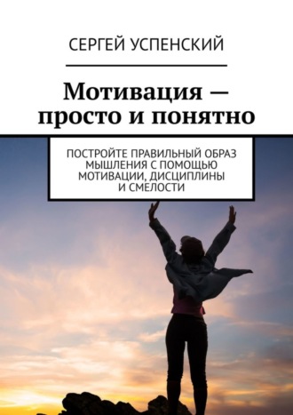 Мотивация – просто и понятно. Постройте правильный образ мышления с помощью мотивации, дисциплины и смелости