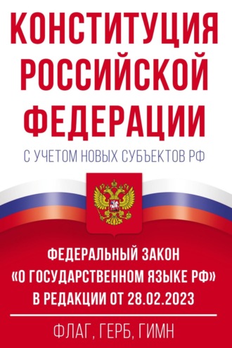 Конституция Российской Федерации с учетом новых субъектов РФ и Федеральный закон «О государственном языке РФ» в редакции от 28.02.2023. Флаг, герб, гимн