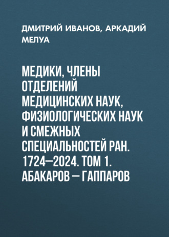 Медики, члены Отделений медицинских наук, физиологических наук и смежных специальностей РАН. 1724–2024. Том 1. Абакаров – Гаппаров