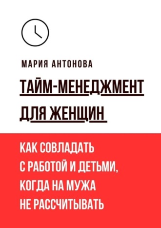 Тайм-менеджмент для женщин. Как совладать с работой и детьми, когда на мужа не рассчитывать