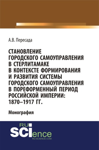 Становление городского самоуправления в Стерлитамаке в контексте формирования и развития системы городского самоуправления в пореформенный период Российской империи: 1870-1917 гг. (Аспирантура, Бакалавриат, Магистратура, Специалитет). Монография.