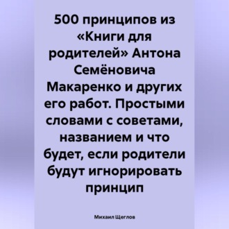 500 принципов из «Книги для родителей» Антона Семёновича Макаренко и других его работ. Простыми словами с советами, названием и что будет, если родители будут игнорировать принцип