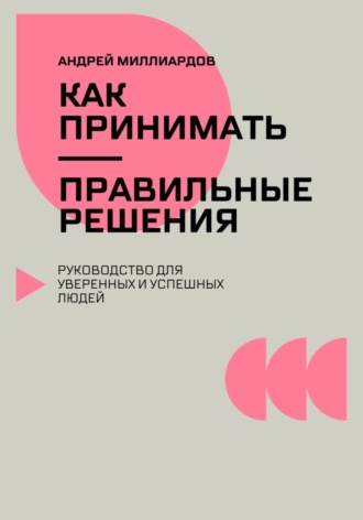 Как принимать правильные решения. Руководство для уверенных и успешных людей